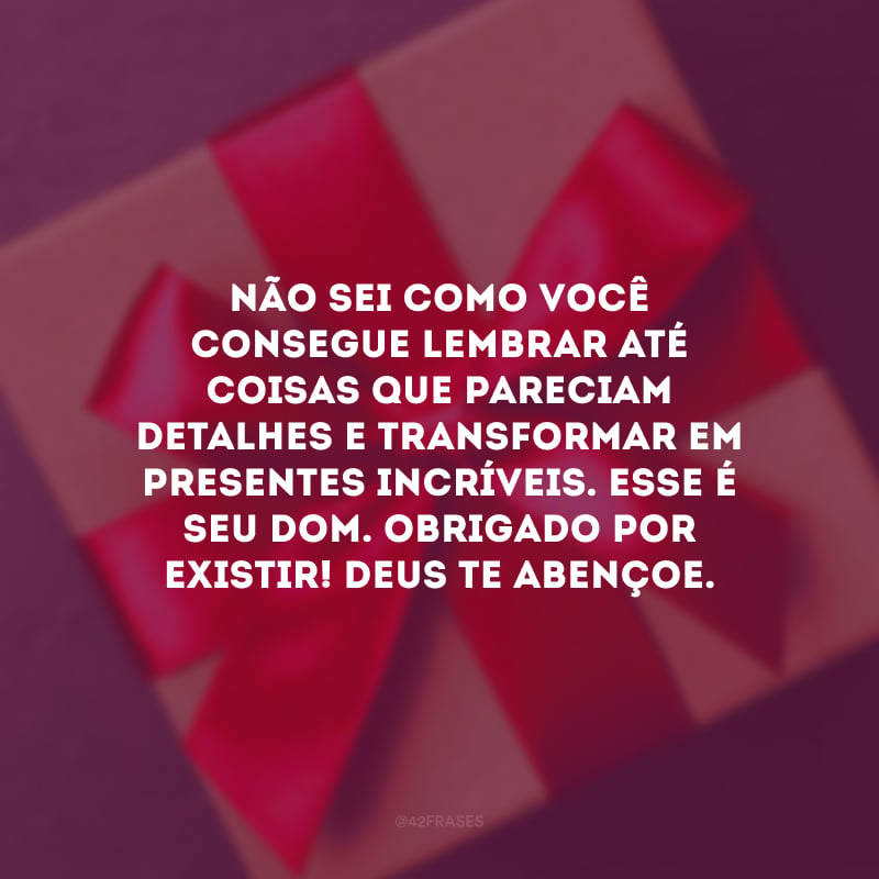 Não sei como você consegue lembrar até coisas que pareciam detalhes e transformar em presentes incríveis. Esse é seu dom. Obrigado por existir! Deus te abençoe.