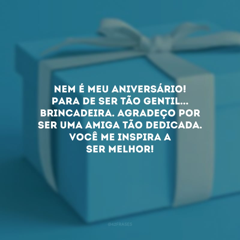 Nem é meu aniversário! Para de ser tão gentil... brincadeira. Agradeço por ser uma amiga tão dedicada. Você me inspira a ser melhor!