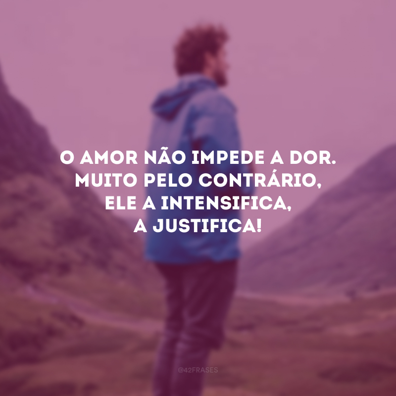 O amor não impede a dor. Muito pelo contrário, ele a intensifica, a justifica!