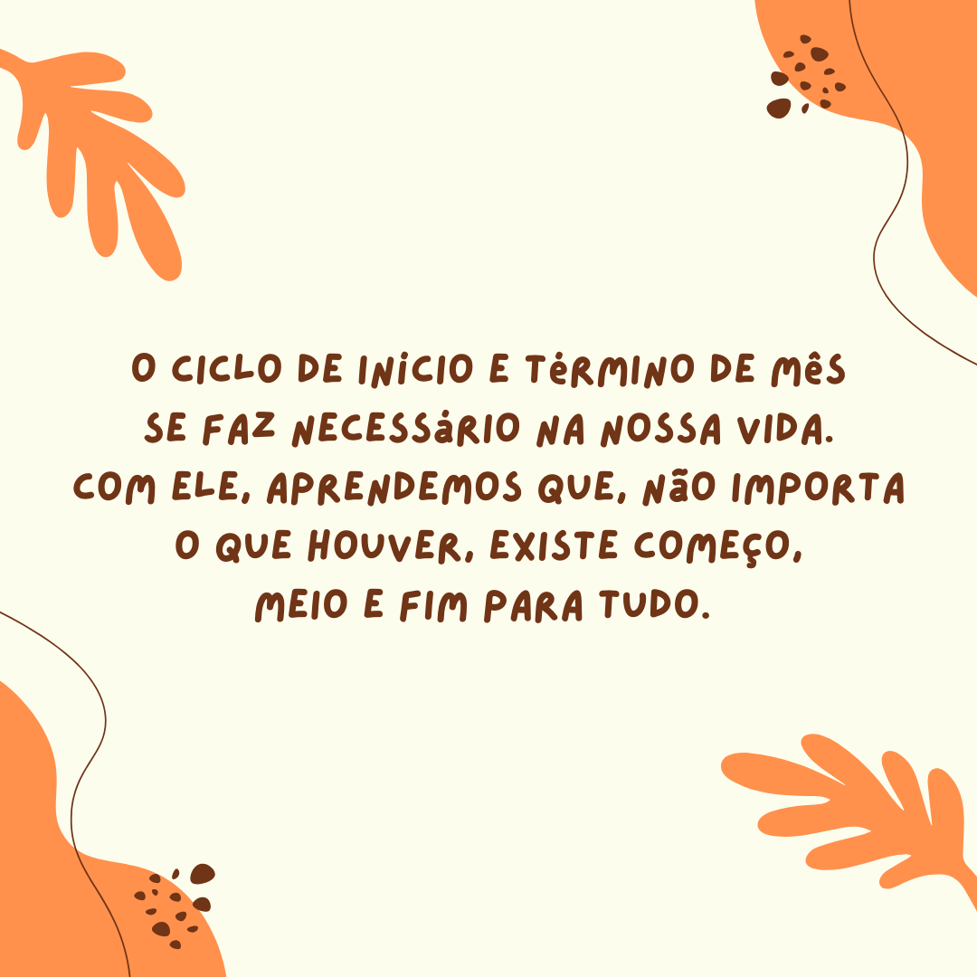 O ciclo de início e término de mês se faz necessário na nossa vida. Com ele, aprendemos que, não importa o que houver, existe começo, meio e fim para tudo. 