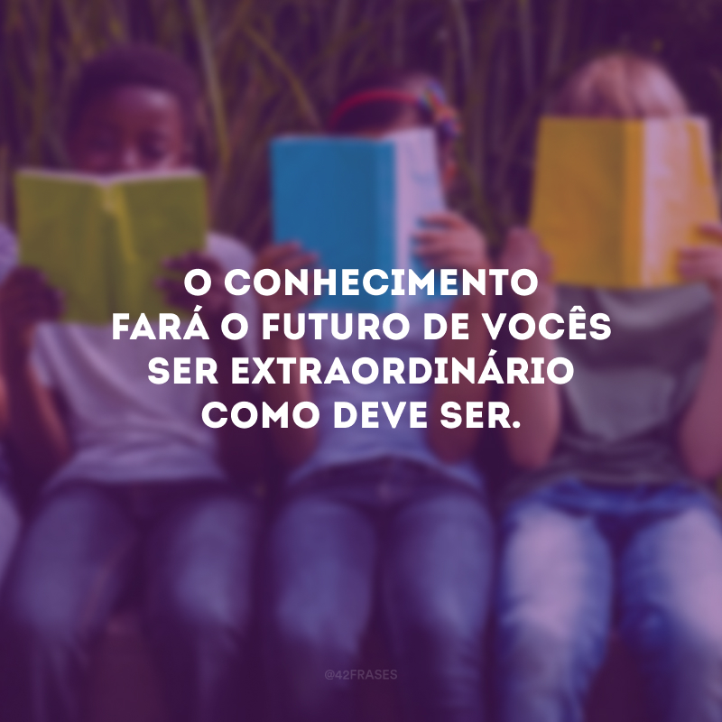 O conhecimento fará o futuro de vocês ser extraordinário como deve ser.