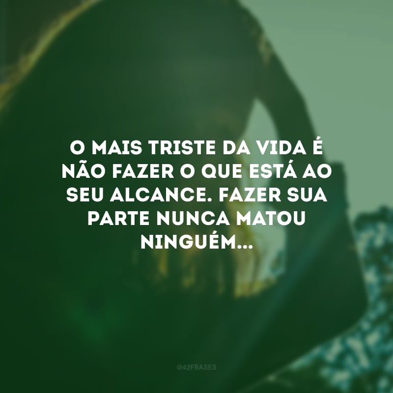 O mais triste da vida é não fazer o que está ao seu alcance. Fazer sua parte nunca matou ninguém...