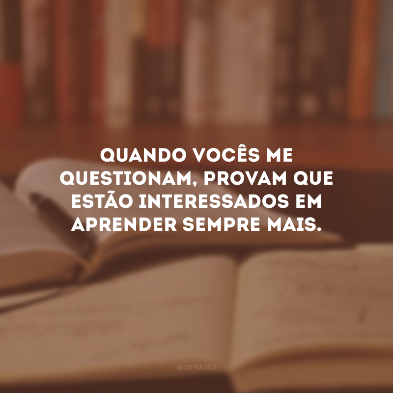 Quando vocês me questionam, provam que estão interessados em aprender sempre mais.