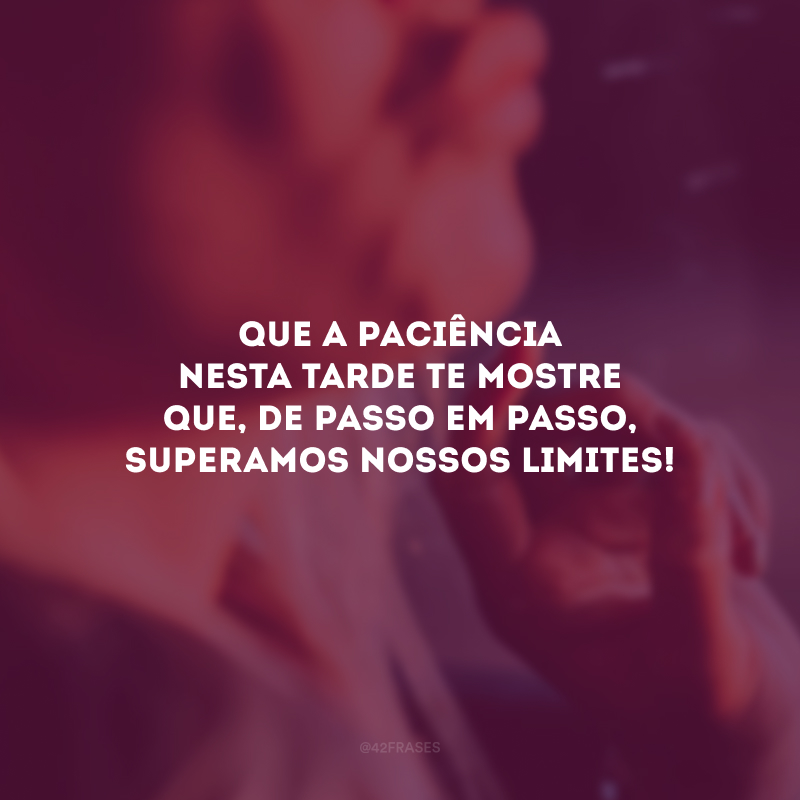 Que a paciência nesta tarde te mostre que, de passo em passo, superamos nossos limites!