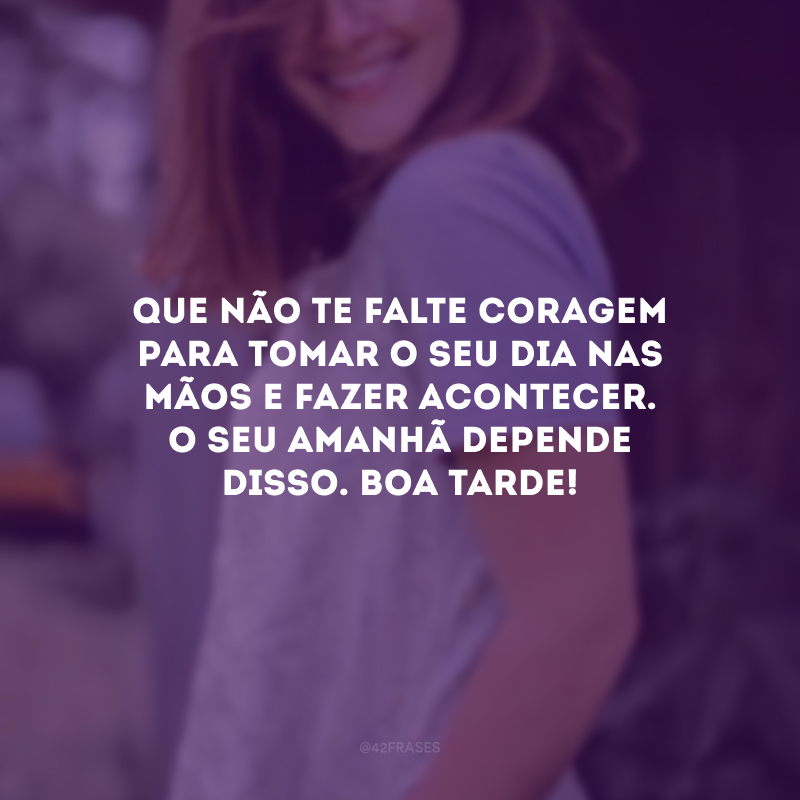 Que não te falte coragem para tomar o seu dia nas mãos e fazer acontecer. O seu amanhã depende disso. Boa tarde!