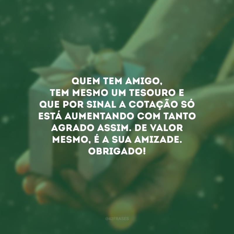 Quem tem amigo, tem mesmo um tesouro e que por sinal a cotação só está aumentando com tanto agrado assim. De valor mesmo, é a sua amizade. Obrigado!