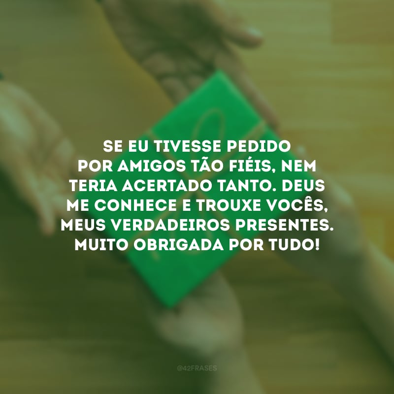 Se eu tivesse pedido por amigos tão fiéis, nem teria acertado tanto. Deus me conhece e trouxe vocês, meus verdadeiros presentes. Muito obrigada por tudo!