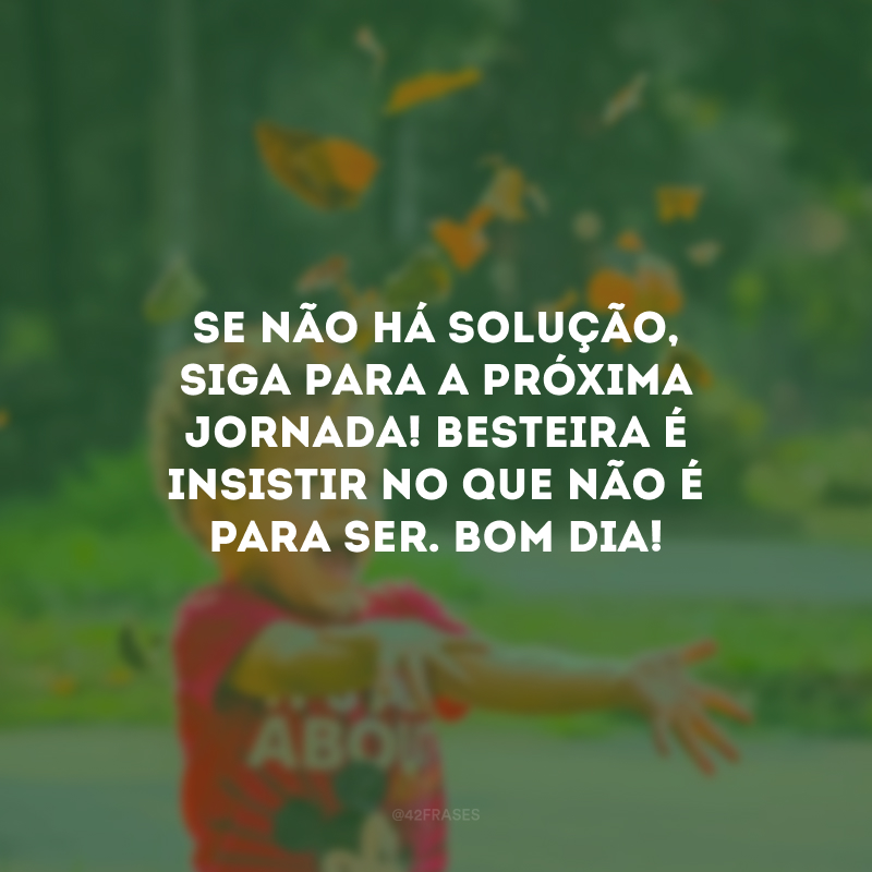 Se não há solução, siga para a próxima jornada! Besteira é insistir no que não é para ser. Bom dia!