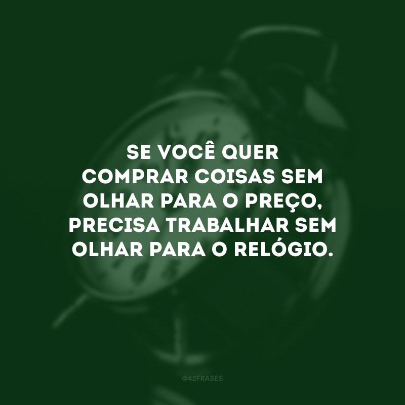 Se você quer comprar coisas sem olhar para o preço, precisa trabalhar sem olhar para o relógio.