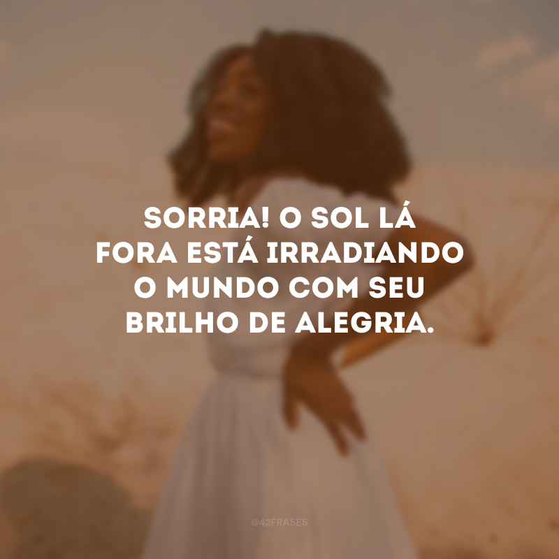 Sorria! O sol lá fora está irradiando o mundo com seu brilho de alegria.