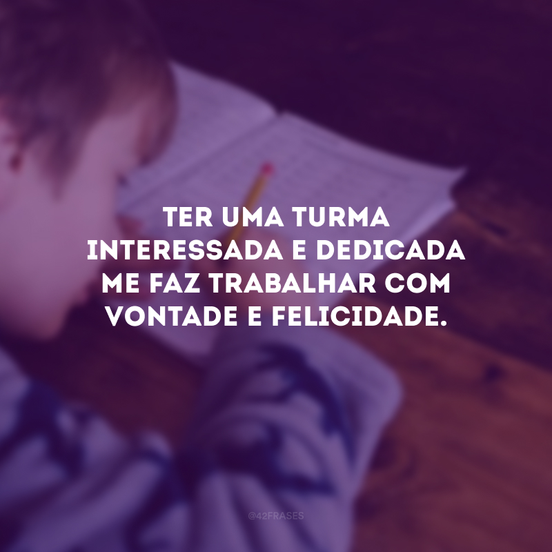 Ter uma turma interessada e dedicada me faz trabalhar com vontade e felicidade.