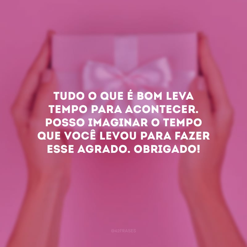 Tudo o que é bom leva tempo para acontecer. Posso imaginar o tempo que você levou para fazer esse agrado. Obrigado!