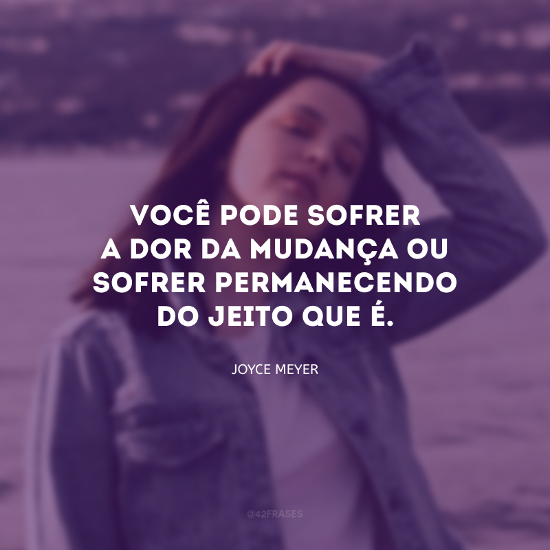 Você pode sofrer a dor da mudança ou sofrer permanecendo do jeito que é.