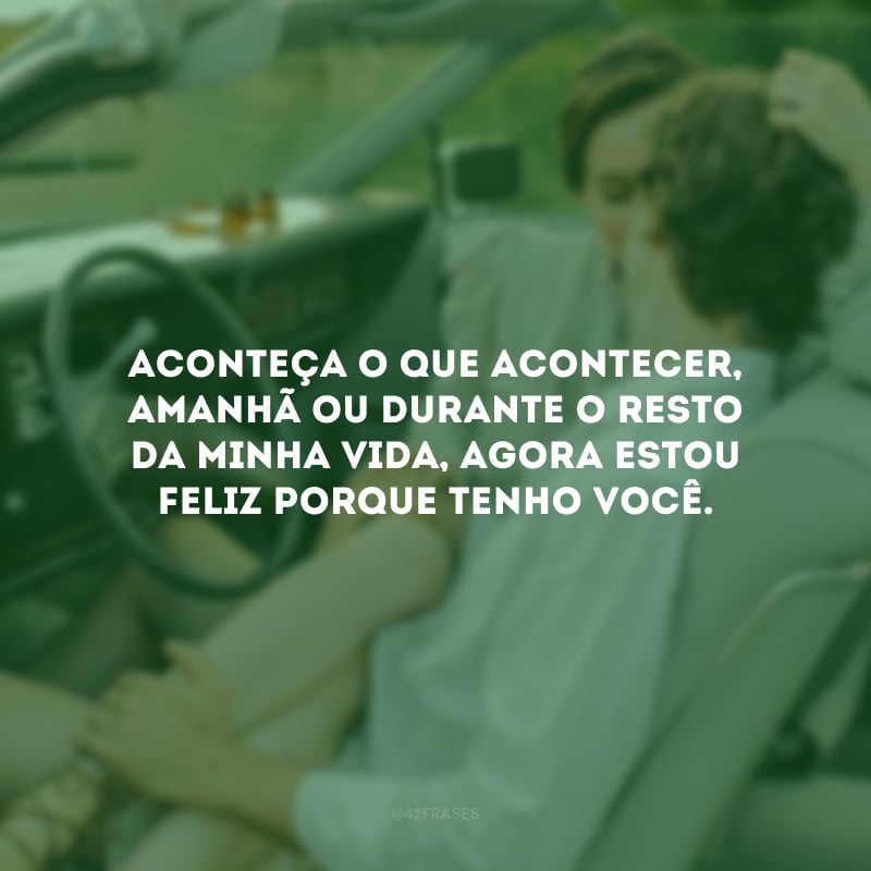 Aconteça o que acontecer, amanhã ou durante o resto da minha vida, agora estou feliz porque tenho você.