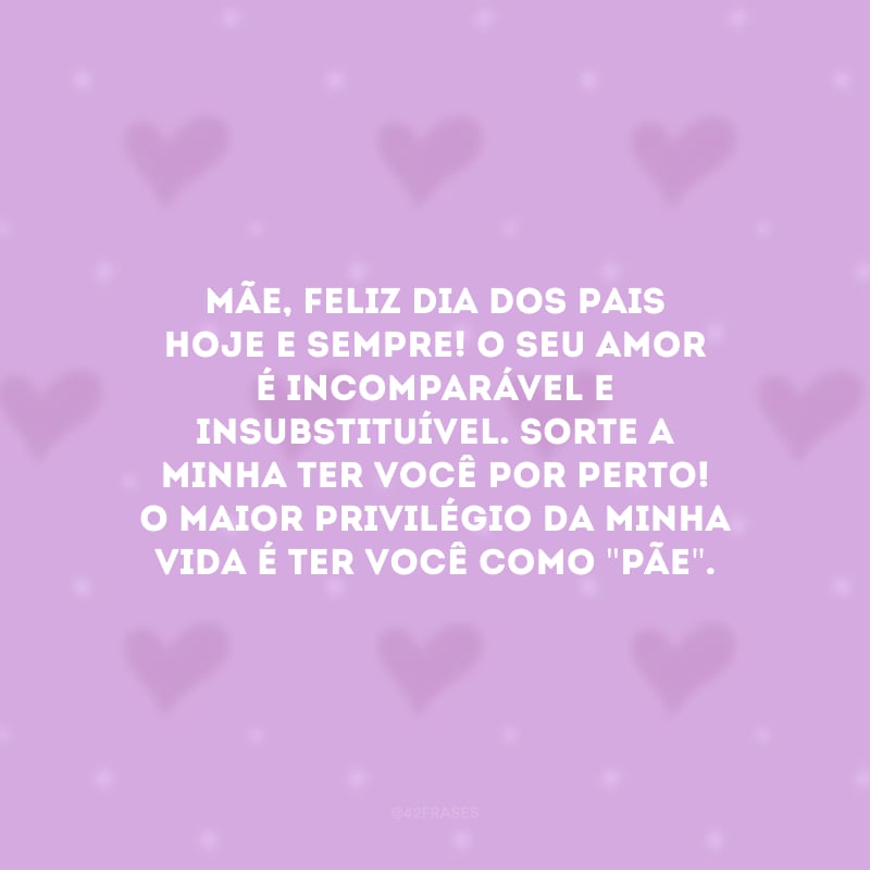 Mãe, feliz Dia dos Pais hoje e sempre! O seu amor é incomparável e insubstituível. Sorte a minha ter você por perto! O maior privilégio da minha vida é ter você como \