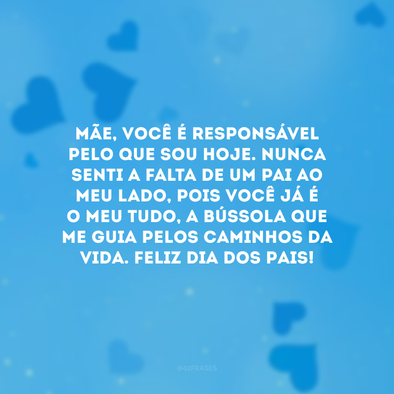 Mãe, você é responsável pelo que sou hoje. Nunca senti a falta de um pai ao meu lado, pois você já é o meu tudo, a bússola que me guia pelos caminhos da vida. Feliz Dia dos Pais!