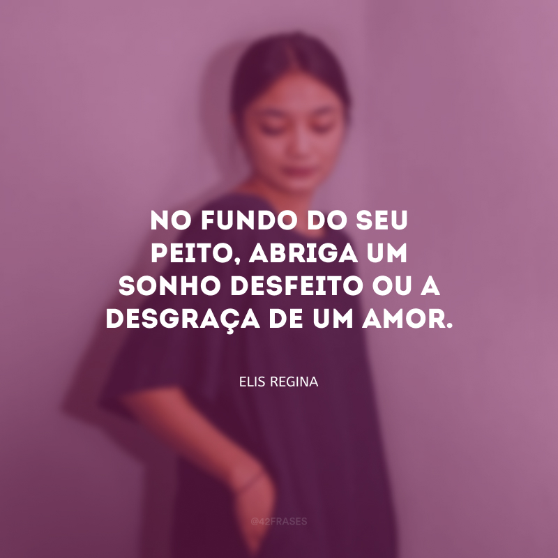 No fundo do seu peito, abriga um sonho desfeito ou a desgraça de um amor. 