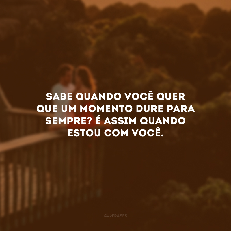 Sabe quando você quer que um momento dure para sempre? É assim quando estou com você.