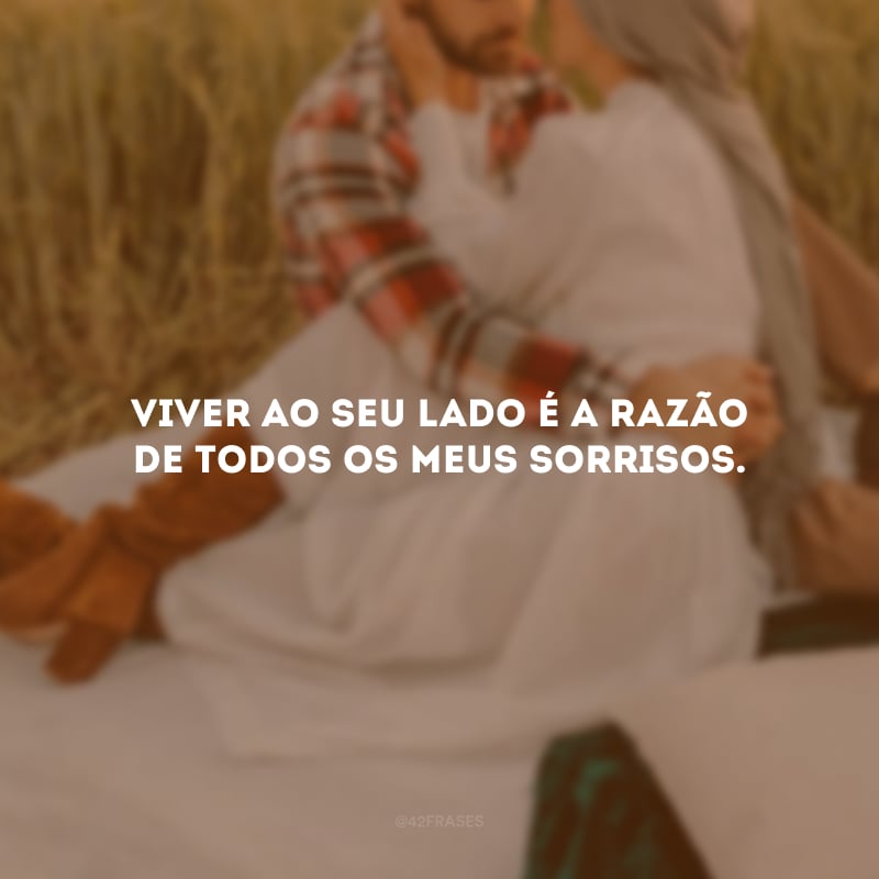 Viver ao seu lado é a razão de todos os meus sorrisos.