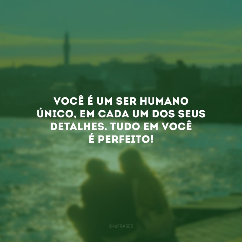 Você é um ser humano único em cada um dos seus detalhes e da sua personalidade. Tudo em você é perfeito!