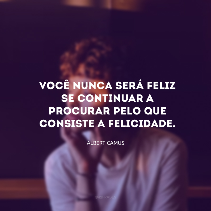 Você nunca será feliz se continuar a procurar pelo que consiste a felicidade. 