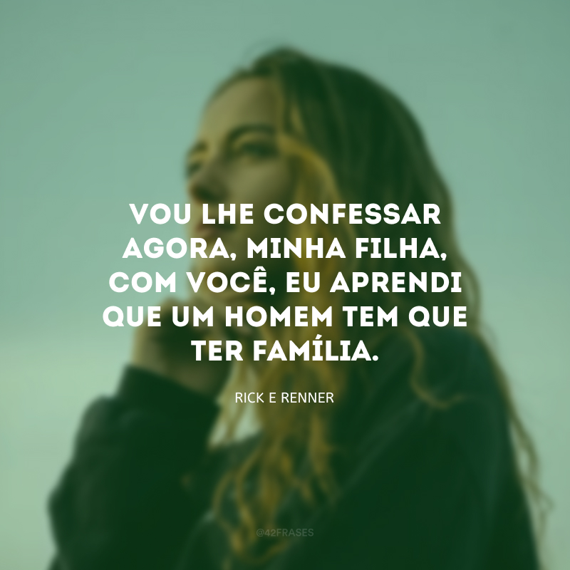 Vou lhe confessar agora, minha filha, com você, eu aprendi que um homem tem que ter família. 