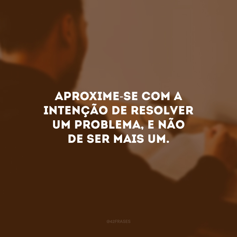 Aproxime-se com a intenção de resolver um problema, e não de ser mais um.