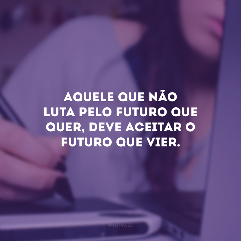 Aquele que não luta pelo futuro que quer, deve aceitar o futuro que vier. 