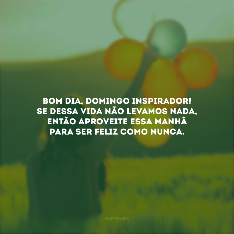 Bom dia, domingo inspirador! Se dessa vida não levamos nada, então aproveite essa manhã para ser feliz como nunca.