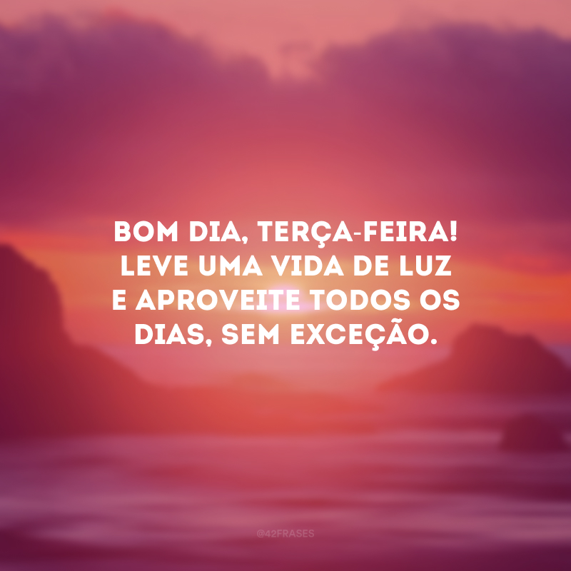 Bom dia, terça-feira! Leve uma vida de luz e aproveite todos os dias, sem exceção.