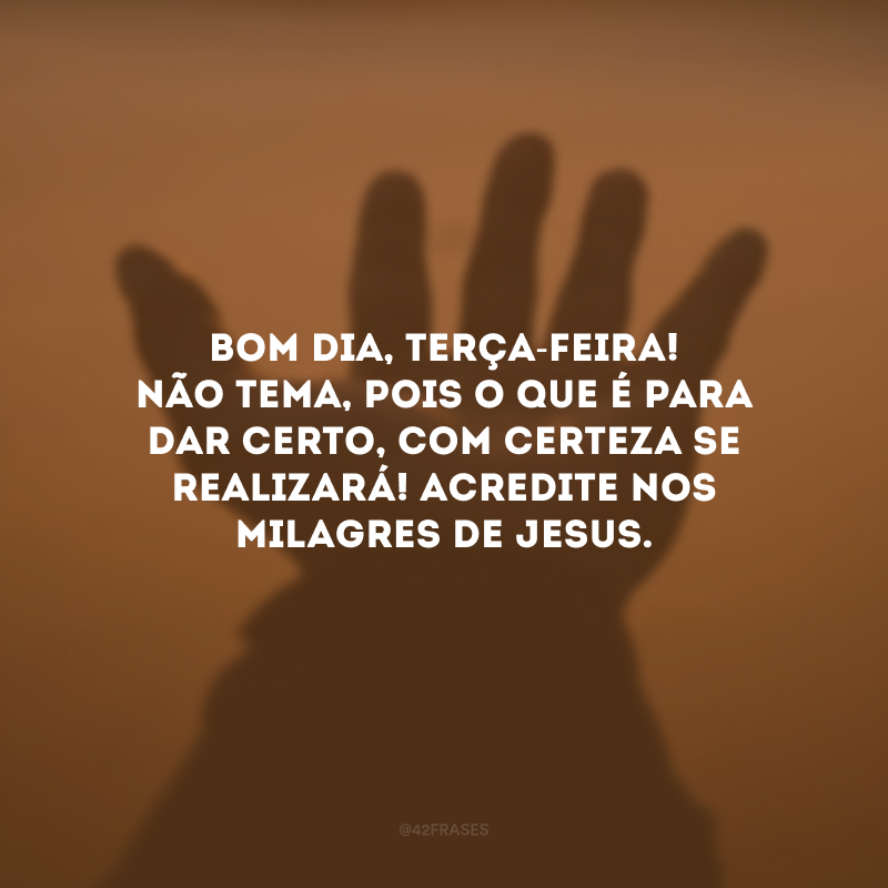 Bom dia, terça-feira! Não tema, pois o que é para dar certo, com certeza se realizará! Acredite nos milagres de Jesus.