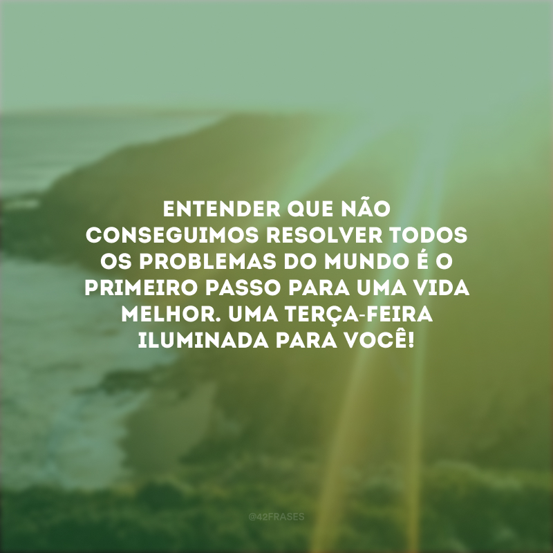 Entender que não conseguimos resolver todos os problemas do mundo é o primeiro passo para uma vida melhor. Uma terça-feira iluminada para você!