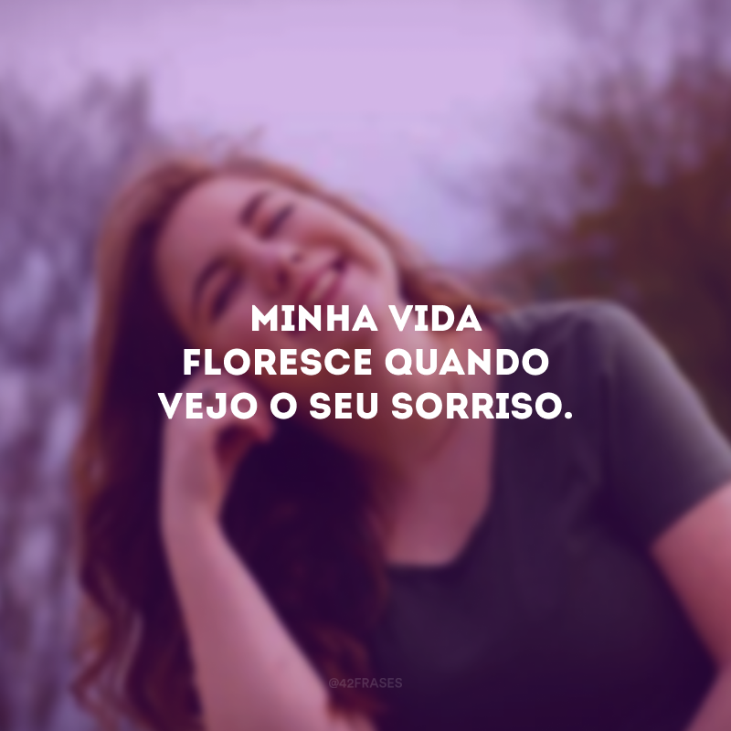 Minha vida floresce quando vejo o seu sorriso. 