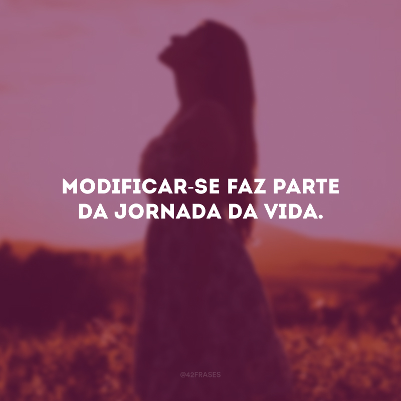 Modificar-se faz parte da jornada da vida.