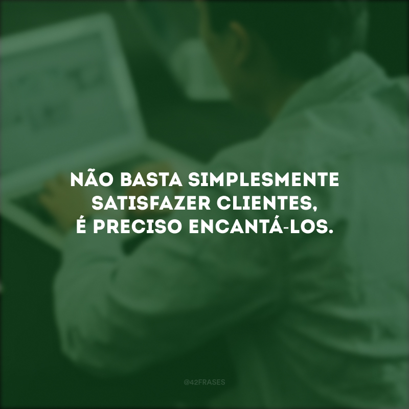 Não basta simplesmente satisfazer clientes, é preciso encantá-los.