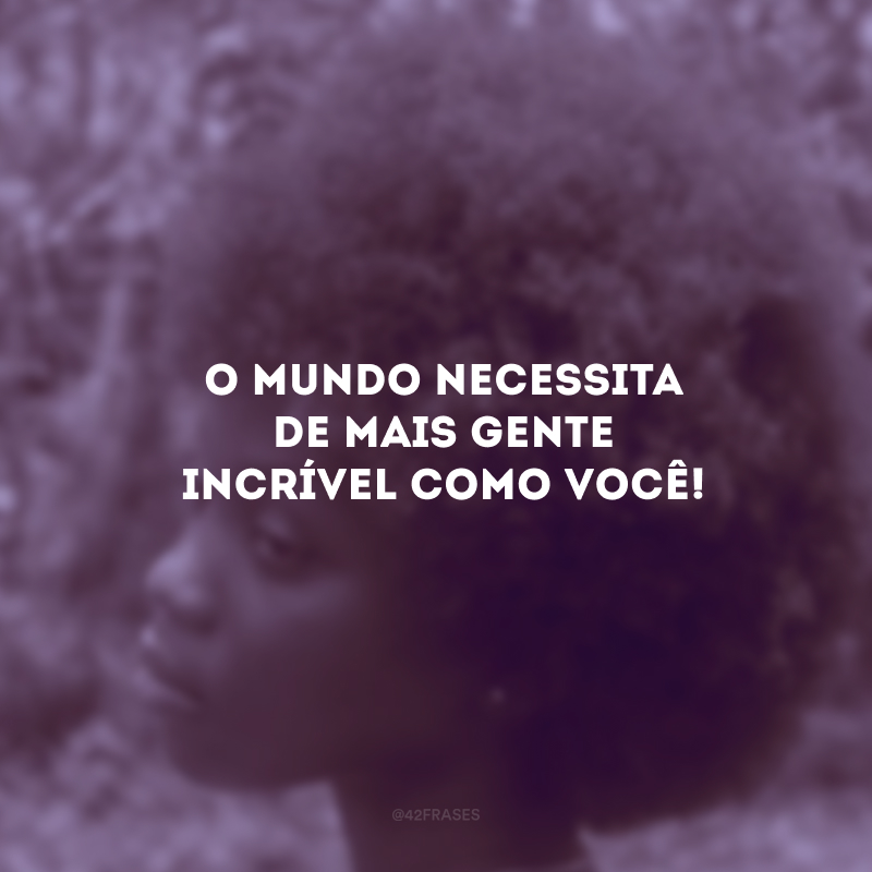 O mundo necessita de mais gente incrível como você!