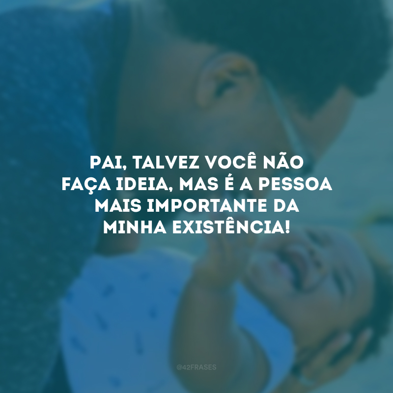 Pai, talvez você não faça ideia, mas é a pessoa mais importante da minha existência!