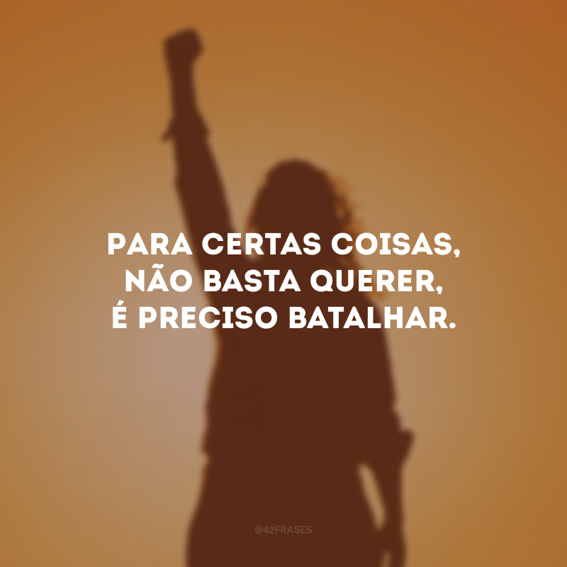 Para certas coisas, não basta querer, é preciso batalhar.