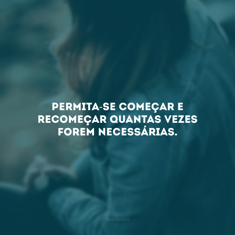 Permita-se começar e recomeçar quantas vezes forem necessárias.