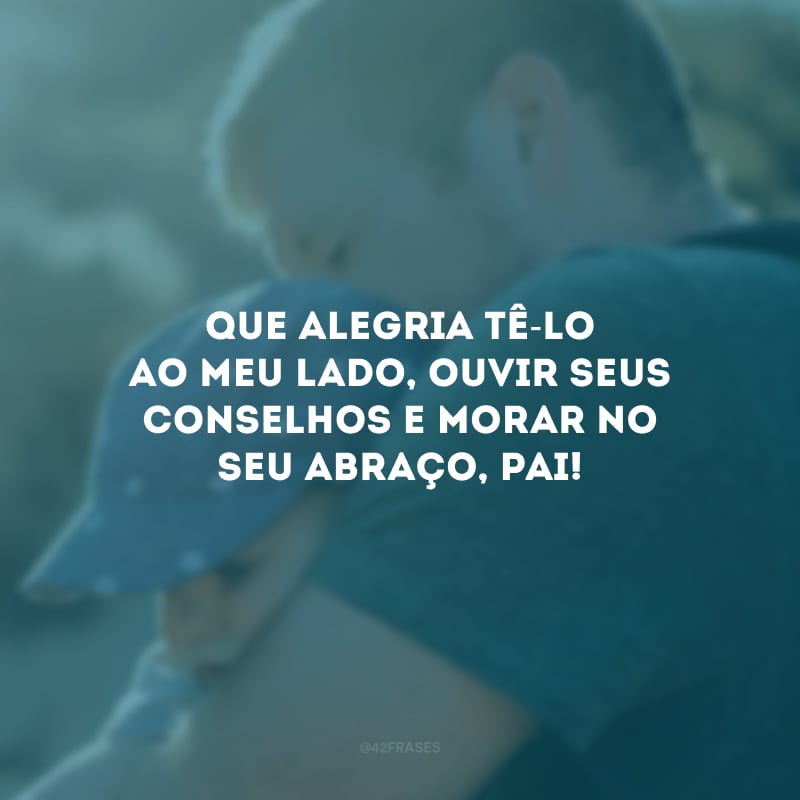 Que alegria tê-lo ao meu lado, ouvir seus conselhos e morar no seu abraço, pai! 