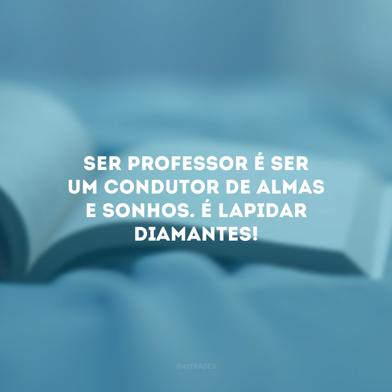 Ser professor é ser um condutor de almas e sonhos. É lapidar diamantes!