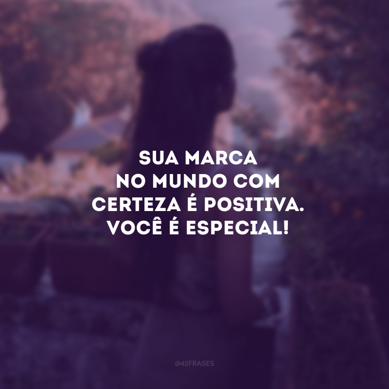 Sua marca no mundo com certeza é positiva. Você é especial!