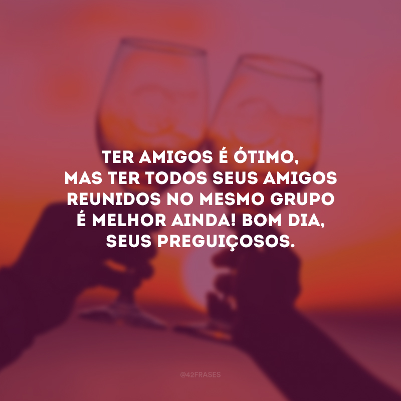 Ter amigos é ótimo, mas ter todos seus amigos reunidos no mesmo grupo é melhor ainda! Bom dia, seus preguiçosos.