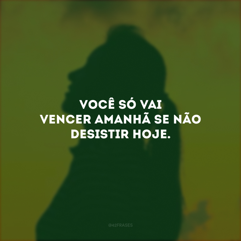 Você só vai vencer amanhã se não desistir hoje.