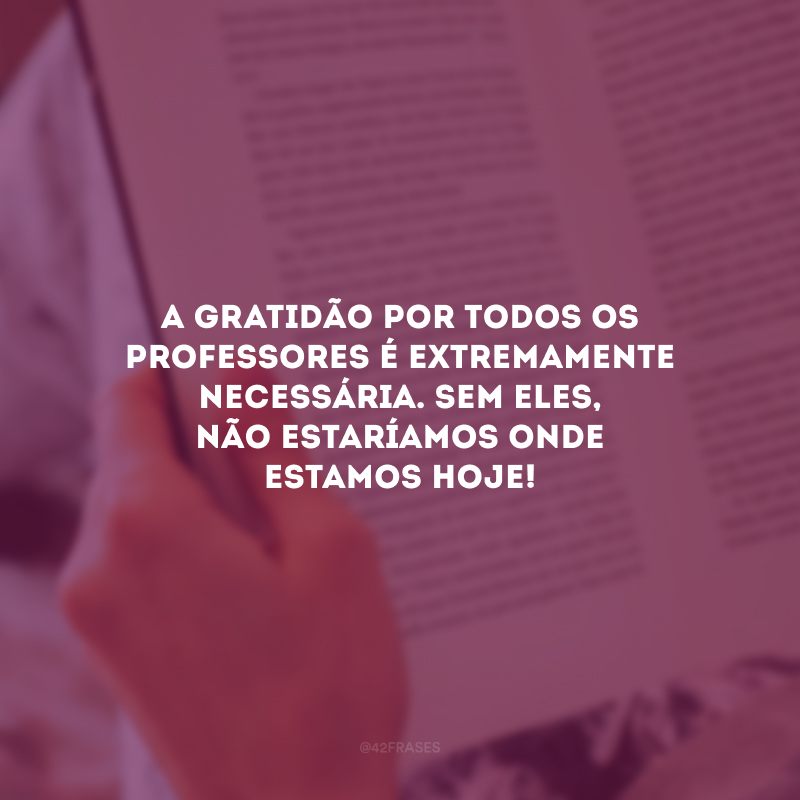 A gratidão por todos os professores é extremamente necessária. Sem eles, não estaríamos onde estamos hoje!