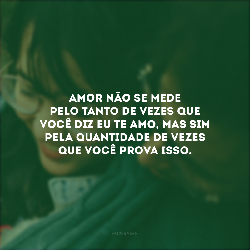 Amor não se mede pelo tanto de vezes que você diz eu te amo, mas sim pela quantidade de vezes que você prova isso.