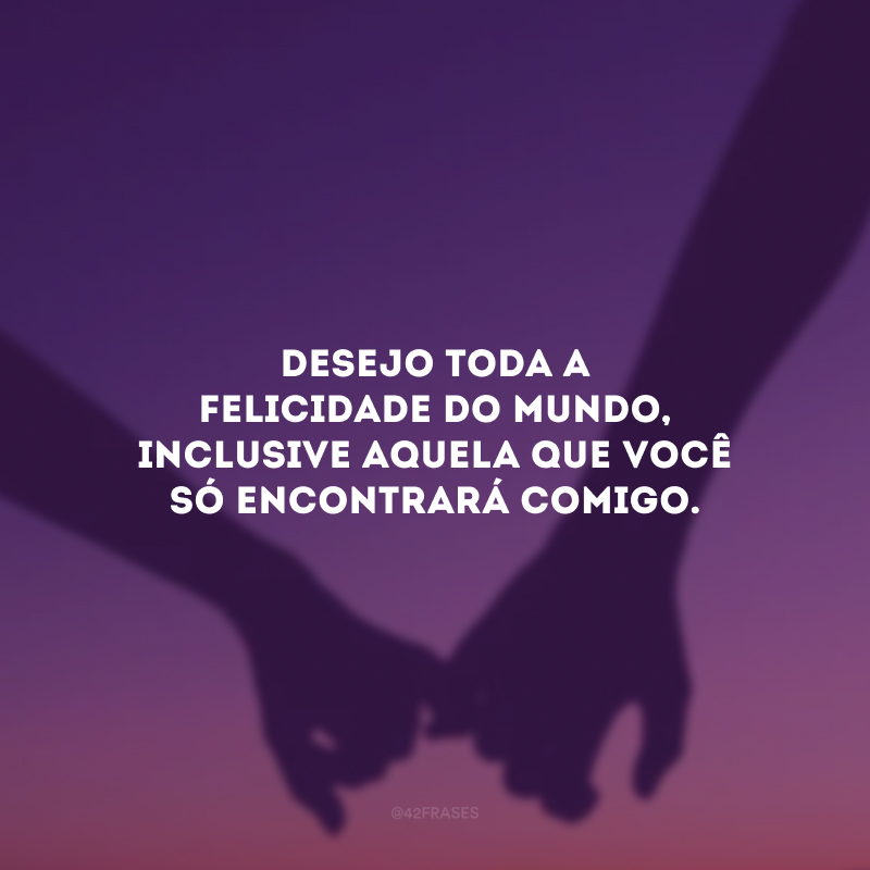 Desejo toda a felicidade do mundo, inclusive aquela que você só encontrará comigo.