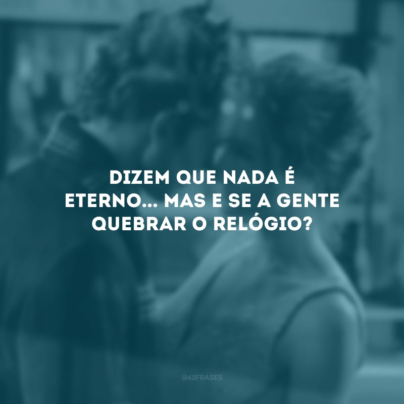 Dizem que nada é eterno... Mas e se a gente quebrar o relógio?