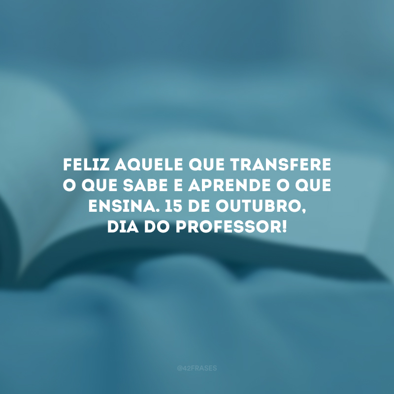 Feliz aquele que transfere o que sabe e aprende o que ensina. 15 de outubro, Dia do Professor!