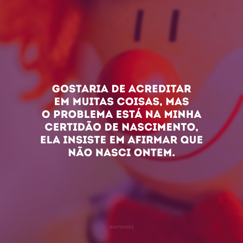 Gostaria de acreditar em muitas coisas, mas o problema está na minha certidão de nascimento, ela insiste em afirmar que não nasci ontem.